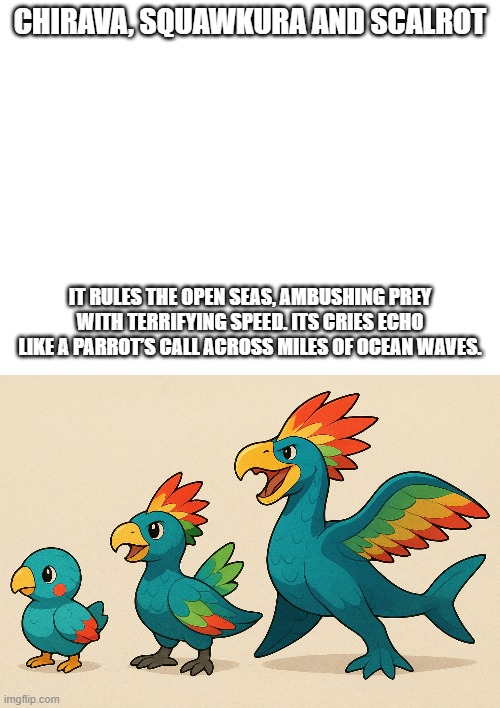 new fakemon | CHIRAVA, SQUAWKURA AND SCALROT; IT RULES THE OPEN SEAS, AMBUSHING PREY WITH TERRIFYING SPEED. ITS CRIES ECHO LIKE A PARROT’S CALL ACROSS MILES OF OCEAN WAVES. | image tagged in pokemon,fakemon | made w/ Imgflip meme maker