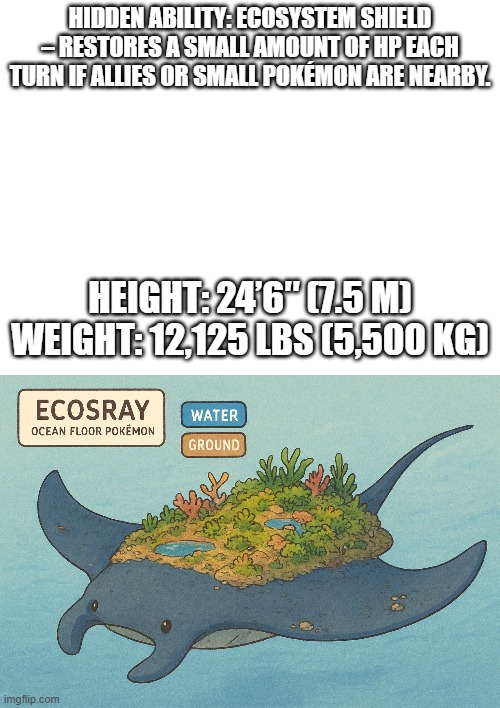 new fakemon | HIDDEN ABILITY: ECOSYSTEM SHIELD – RESTORES A SMALL AMOUNT OF HP EACH TURN IF ALLIES OR SMALL POKÉMON ARE NEARBY. HEIGHT: 24’6″ (7.5 M)
WEIGHT: 12,125 LBS (5,500 KG) | image tagged in pokemon,fakemon,do people even read the tags | made w/ Imgflip meme maker
