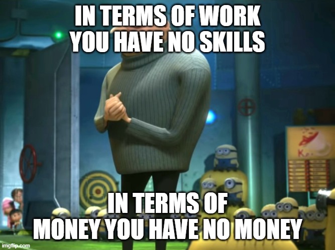 IN TERMS OF WORK
YOU HAVE NO SKILLS IN TERMS OF MONEY YOU HAVE NO MONEY | image tagged in in terms of money we have no money | made w/ Imgflip meme maker