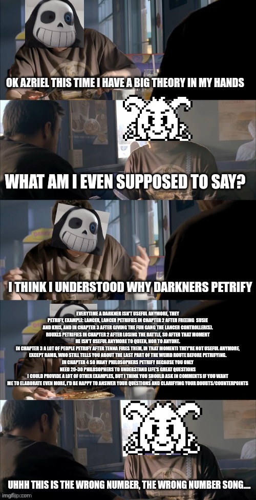 Please don't ignore this theory | OK AZRIEL THIS TIME I HAVE A BIG THEORY IN MY HANDS; WHAT AM I EVEN SUPPOSED TO SAY? I THINK I UNDERSTOOD WHY DARKNERS PETRIFY; EVERYTIME A DARKNER ISN'T USEFUL ANYMORE, THEY PETRIFY, EXAMPLE: LANCER, LANCER PETRIFIES IN CHAPTER 2 AFTER FREEING  SUSIE AND KRIS, AND IN CHAPTER 3 AFTER GIVING THE FUN GANG THE LANCER CONTROLLER(S).
ROUXLS PETRIFIES IN CHAPTER 2 AFTER LOSING THE BATTLE, SO AFTER THAT MOMENT HE ISN'T USEFUL ANYMORE TO QUEEN, NOR TO ANYONE.
IN CHAPTER 3 A LOT OF PEOPLE PETRIFY AFTER TENNA FIRES THEM, IN THAT MOMENTI THEY'RE NOT USEFUL ANYMORE, EXCEPT RAMB, WHO STILL TELLS YOU ABOUT THE LAST PART OF THE WEIRD ROUTE BEFORE PETRIFYING.
IN CHAPTER 4 SO MANY PHILOSOPHERS PETRIFY BECAUSE YOU ONLY NEED 20-30 PHILOSOPHERS TO UNDERSTAND LIFE'S GREAT QUESTIONS
I COULD PROVIDE A LOT OF OTHER EXAMPLES, BUT I THINK YOU SHOULD ASK IN COMMENTS IF YOU WANT ME TO ELABORATE EVEN MORE, I'D BE HAPPY TO ANSWER YOUR QUESTIONS AND CLARIFYING YOUR DOUBTS/COUNTERPOINTS; UHHH THIS IS THE WRONG NUMBER, THE WRONG NUMBER SONG.... | image tagged in darth sans theory vs azriel | made w/ Imgflip meme maker