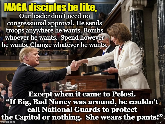 tRump's Overseer | MAGA disciples be like, Our leader don’t need no congressional approval. He sends troops anywhere he wants. Bombs whoever he wants.  Spend however he wants. Change whatever he wants. Except when it came to Pelosi. “If Big, Bad Nancy was around, he couldn’t call National Guards to protect the Capitol or nothing.  She wears the pants!” | image tagged in donald trump approves,donald trump the clown,right wing rage,maga,nevertrump,gop | made w/ Imgflip meme maker