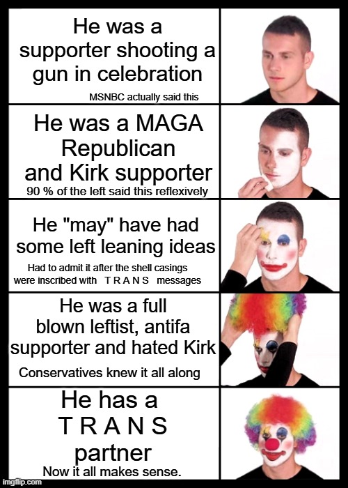 When they started claiming that words are violence, they created their own excuse to be violent. | He was a supporter shooting a gun in celebration; MSNBC actually said this; He was a MAGA Republican and Kirk supporter; 90 % of the left said this reflexively; He "may" have had some left leaning ideas; Had to admit it after the shell casings were inscribed with   T R A N S   messages; He was a full blown leftist, antifa supporter and hated Kirk; Conservatives knew it all along; He has a 
T R A N S
partner; Now it all makes sense. | image tagged in clown applying makeup - 5 faces,trans violence,make mental asylums great again | made w/ Imgflip meme maker
