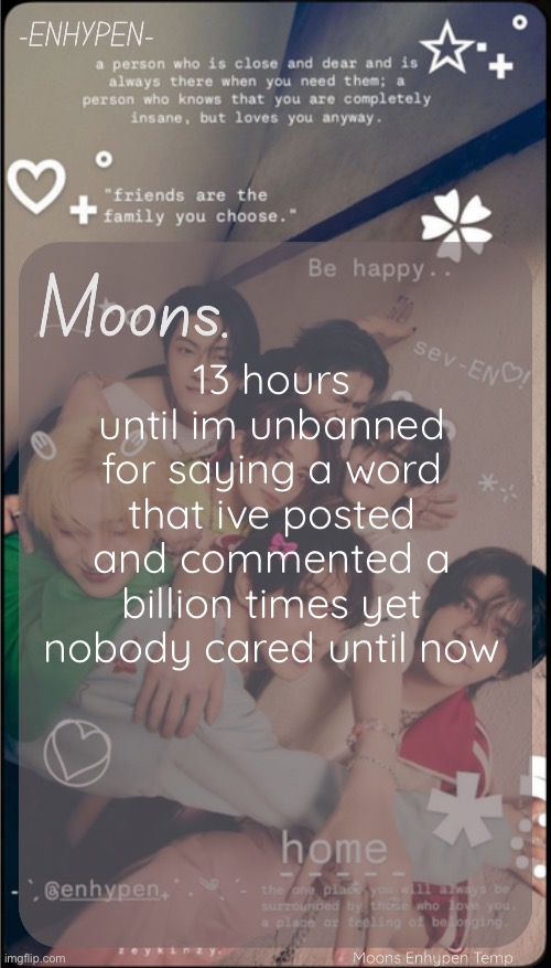 moons enhypen template | 13 hours until im unbanned for saying a word that ive posted and commented a billion times yet nobody cared until now | image tagged in moons enhypen template | made w/ Imgflip meme maker