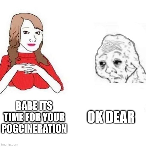 Babe! It's 4PM, time for your | OK DEAR; BABE ITS TIME FOR YOUR POGCINERATION | image tagged in babe it's 4pm time for your | made w/ Imgflip meme maker