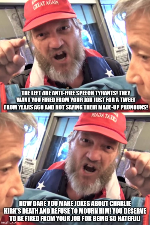 They brought themselves to the level of the very anti-free speech leftists they hate | THE LEFT ARE ANTI-FREE SPEECH TYRANTS! THEY WANT YOU FIRED FROM YOUR JOB JUST FOR A TWEET FROM YEARS AGO AND NOT SAYING THEIR MADE-UP PRONOUNS! HOW DARE YOU MAKE JOKES ABOUT CHARLIE KIRK'S DEATH AND REFUSE TO MOURN HIM! YOU DESERVE TO BE FIRED FROM YOUR JOB FOR BEING SO HATEFUL! | image tagged in angry trump supporter,charlie kirk,conservative hypocrisy,free speech,triggered,snowflakes | made w/ Imgflip meme maker