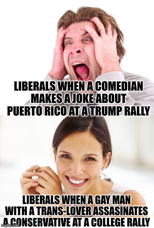 Liberals were MELTING DOWN about a comedian's joke in 2024, but celebrating a father's murder in 2025? | LIBERALS WHEN A COMEDIAN MAKES A JOKE ABOUT PUERTO RICO AT A TRUMP RALLY; LIBERALS WHEN A GAY MAN WITH A TRANS-LOVER ASSASINATES A CONSERVATIVE AT A COLLEGE RALLY | image tagged in liberal hypocrisy,crazy people,crying democrats,haters gonna hate,triggered liberal,special kind of stupid | made w/ Imgflip meme maker