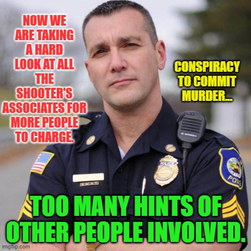 Cop | NOW WE ARE TAKING A HARD LOOK AT ALL THE SHOOTER'S ASSOCIATES FOR MORE PEOPLE TO CHARGE. CONSPIRACY TO COMMIT MURDER... TOO MANY HINTS OF OTHER PEOPLE INVOLVED. | image tagged in cop | made w/ Imgflip meme maker