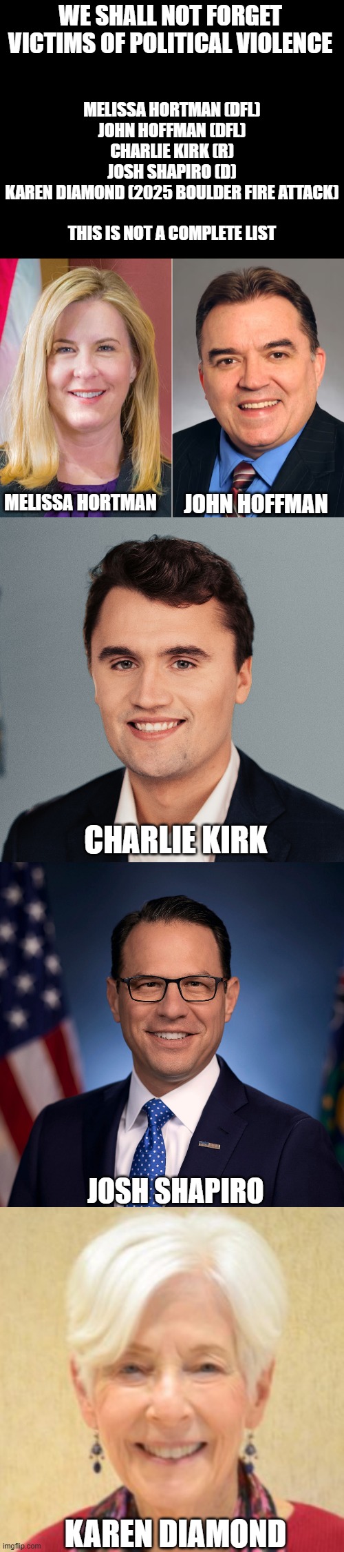 We cant forget | WE SHALL NOT FORGET VICTIMS OF POLITICAL VIOLENCE; MELISSA HORTMAN (DFL)
JOHN HOFFMAN (DFL)
CHARLIE KIRK (R)
JOSH SHAPIRO (D)
KAREN DIAMOND (2025 BOULDER FIRE ATTACK)
 
THIS IS NOT A COMPLETE LIST; MELISSA HORTMAN; JOHN HOFFMAN; CHARLIE KIRK; JOSH SHAPIRO; KAREN DIAMOND | made w/ Imgflip meme maker