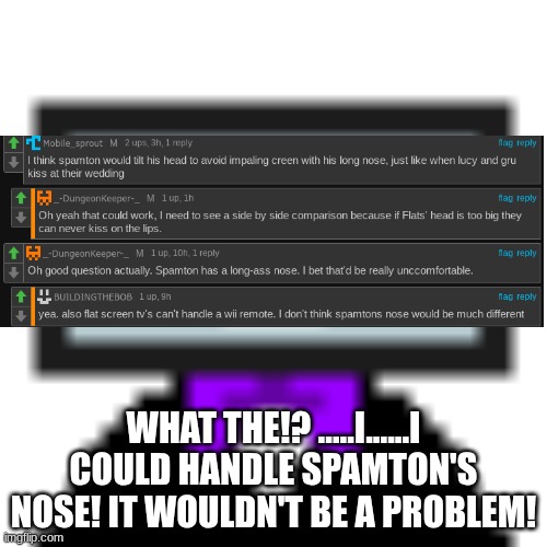 WHAT THE!? .....I......I COULD HANDLE SPAMTON'S NOSE! IT WOULDN'T BE A PROBLEM! | made w/ Imgflip meme maker