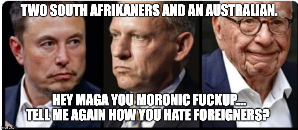 Foreigners ruining stupid maga's lives. | TWO SOUTH AFRIKANERS AND AN AUSTRALIAN. HEY MAGA YOU MORONIC FUCKUP.... TELL ME AGAIN HOW YOU HATE FOREIGNERS? | image tagged in magatards,maga morons | made w/ Imgflip meme maker