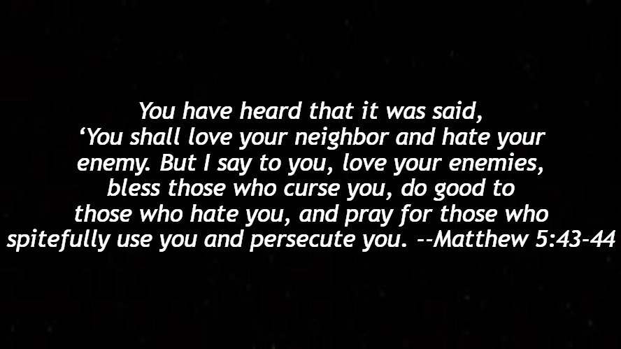 God says to pray for your enemies and love them. Pray for those who wronged you and who mock you. | You have heard that it was said, ‘You shall love your neighbor and hate your enemy. But I say to you, love your enemies, bless those who curse you, do good to those who hate you, and pray for those who spitefully use you and persecute you. --Matthew 5:43-44 | image tagged in christiansonly,gods love,love your enemies,pray | made w/ Imgflip meme maker