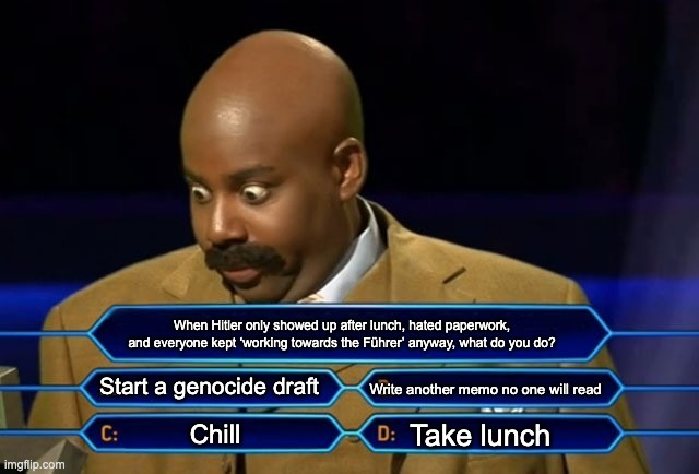 Who wants to be a millionaire? | When Hitler only showed up after lunch, hated paperwork, and everyone kept ‘working towards the Führer’ anyway, what do you do? Start a genocide draft; Write another memo no one will read; Take lunch; Chill | image tagged in who wants to be a millionaire | made w/ Imgflip meme maker