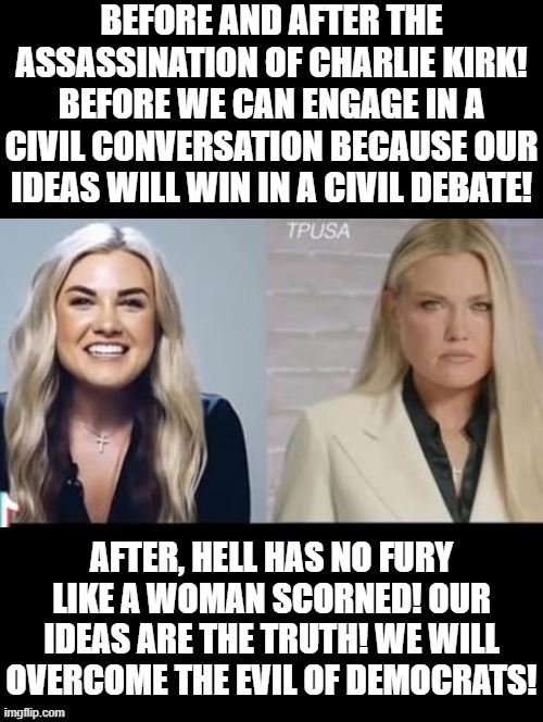 We will overcome EVIL!!! | BEFORE AND AFTER THE ASSASSINATION OF CHARLIE KIRK! BEFORE WE CAN ENGAGE IN A CIVIL CONVERSATION BECAUSE OUR IDEAS WILL WIN IN A CIVIL DEBATE! AFTER, HELL HAS NO FURY LIKE A WOMAN SCORNED! OUR IDEAS ARE THE TRUTH! WE WILL OVERCOME THE EVIL OF DEMOCRATS! | image tagged in good vs evil | made w/ Imgflip meme maker