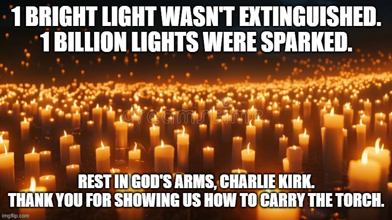 1 Billion Lights | 1 BRIGHT LIGHT WASN'T EXTINGUISHED.
1 BILLION LIGHTS WERE SPARKED. REST IN GOD'S ARMS, CHARLIE KIRK.
THANK YOU FOR SHOWING US HOW TO CARRY THE TORCH. | image tagged in 1 billion lights | made w/ Imgflip meme maker