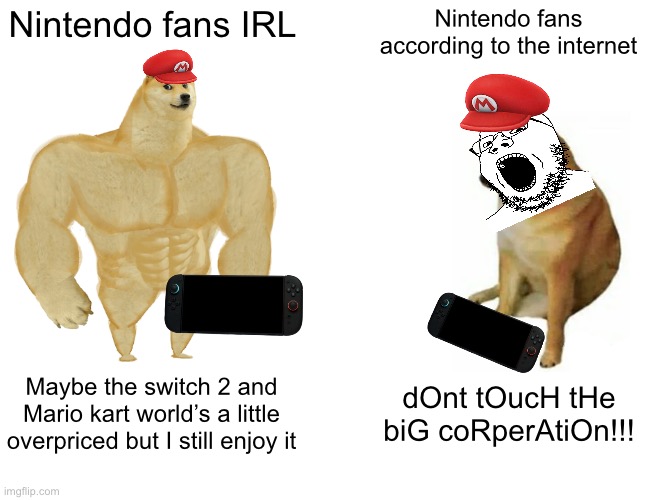 Buff Doge vs. Cheems Meme | Nintendo fans IRL; Nintendo fans according to the internet; Maybe the switch 2 and Mario kart world’s a little overpriced but I still enjoy it; dOnt tOucH tHe biG coRperAtiOn!!! | image tagged in memes,buff doge vs cheems | made w/ Imgflip meme maker