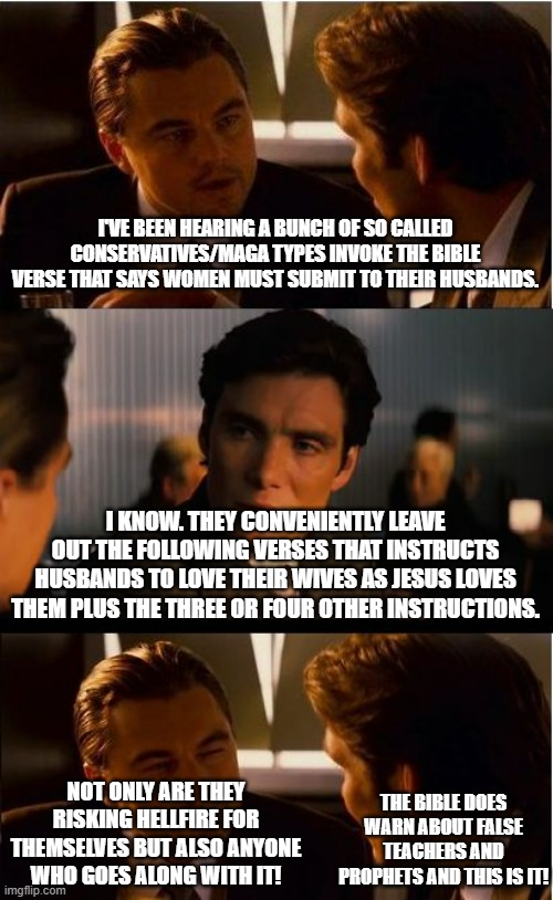 These people are not conservative/MAGA let alone Christian by the way they leave out verses when talking about a spouse's duty. | I'VE BEEN HEARING A BUNCH OF SO CALLED CONSERVATIVES/MAGA TYPES INVOKE THE BIBLE VERSE THAT SAYS WOMEN MUST SUBMIT TO THEIR HUSBANDS. I KNOW. THEY CONVENIENTLY LEAVE OUT THE FOLLOWING VERSES THAT INSTRUCTS HUSBANDS TO LOVE THEIR WIVES AS JESUS LOVES THEM PLUS THE THREE OR FOUR OTHER INSTRUCTIONS. NOT ONLY ARE THEY RISKING HELLFIRE FOR THEMSELVES BUT ALSO ANYONE WHO GOES ALONG WITH IT! THE BIBLE DOES WARN ABOUT FALSE TEACHERS AND PROPHETS AND THIS IS IT! | image tagged in memes,inception,husband wife,false teachers and prophets | made w/ Imgflip meme maker