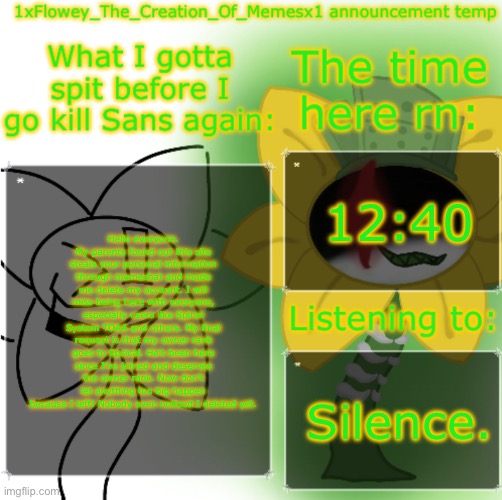 o7 | 12:40; Hello everyone. My parents found out this site steals your personal information through memechat and made me delete my account. I will miss being here with everyone, especially users like Spinel System TOAA and others. My final request is that my owner rank goes to Epsical. He’s been here since I’ve joined and deserves the owner rank. Now don’t let anything too big happen because I left! Nobody even noticed I deleted yet. Silence. | image tagged in 1xflowey_the_creation_of_memesx1 announcement temp | made w/ Imgflip meme maker