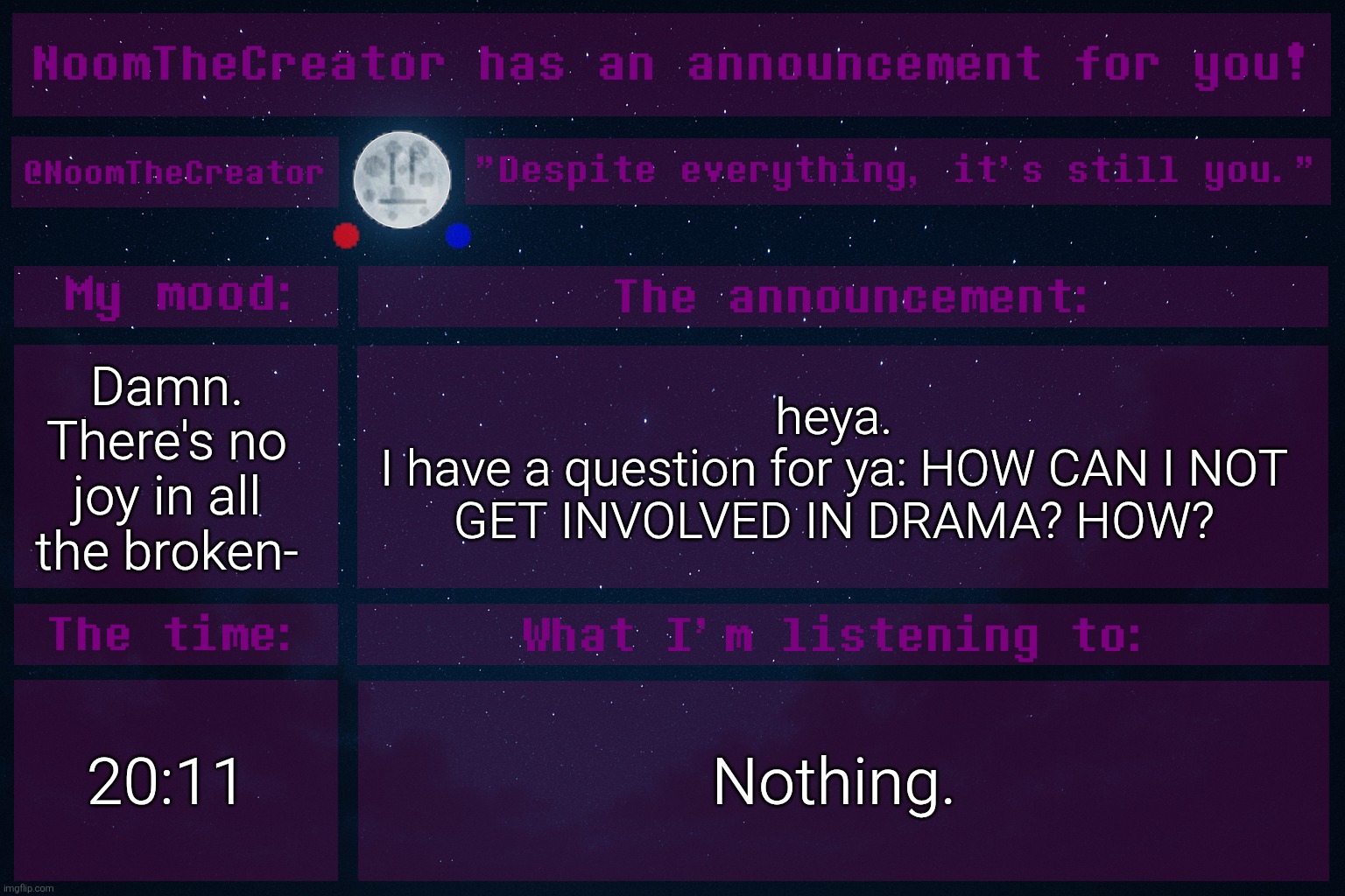 Tell me. | Damn.
There's no joy in all the broken-; heya.
I have a question for ya: HOW CAN I NOT GET INVOLVED IN DRAMA? HOW? 20:11; Nothing. | image tagged in noomthecreator announcement temp | made w/ Imgflip meme maker