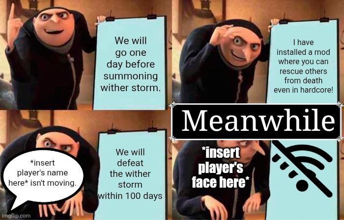 Too much went into this. | We will go one day before summoning wither storm. I have installed a mod where you can rescue others from death even in hardcore! Meanwhile; *insert player's face here*; We will defeat the wither storm within 100 days; *insert player's name here* isn't moving. | image tagged in memes,gru's plan,minecraft memes,no internet | made w/ Imgflip meme maker