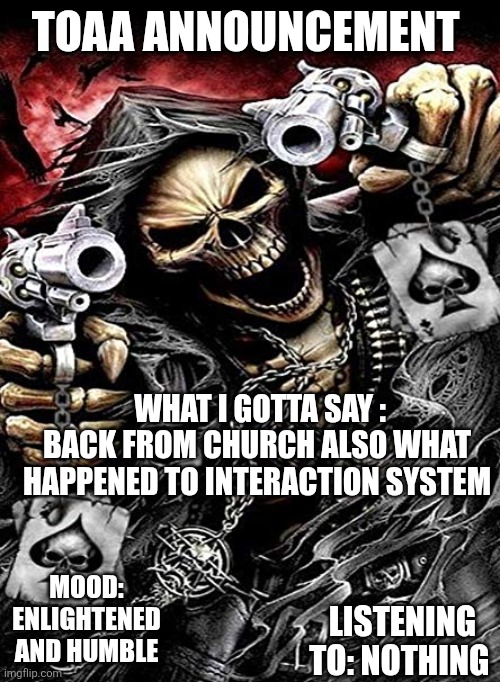 Badass skeleton with guns | TOAA ANNOUNCEMENT; WHAT I GOTTA SAY : BACK FROM CHURCH ALSO WHAT HAPPENED TO INTERACTION SYSTEM; MOOD: ENLIGHTENED AND HUMBLE; LISTENING TO: NOTHING | image tagged in badass skeleton with guns | made w/ Imgflip meme maker