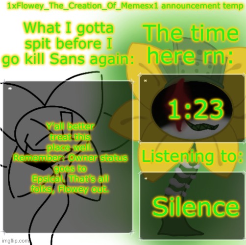 1xFlowey_The_Creation_Of_Memesx1 announcement temp | 1:23; Y’all better treat this place well. Remember: Owner status goes to Epsical. That’s all folks, Flowey out. Silence | image tagged in 1xflowey_the_creation_of_memesx1 announcement temp | made w/ Imgflip meme maker