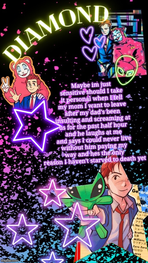Diamond's Hesitant Alien temp ! ! (TYSM DISCO!!!) | Maybe im just sensitive should I take it personal when I tell my mom I want to leave after my dad's been insulting and screaming at us for the past half hour and he laughs at me and says I could never live without him paying my way and hes the only reason I haven't starved to death yet | image tagged in diamond's hesitant alien temp tysm disco | made w/ Imgflip meme maker