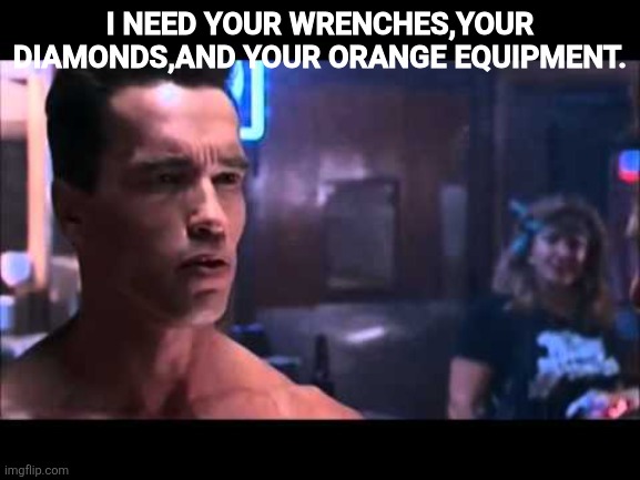 Terminator boots and motorcycle | I NEED YOUR WRENCHES,YOUR DIAMONDS,AND YOUR ORANGE EQUIPMENT. | image tagged in terminator boots and motorcycle | made w/ Imgflip meme maker