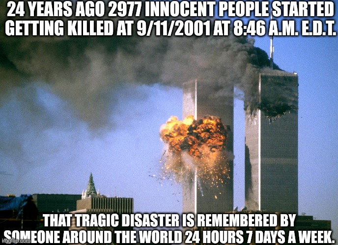 Late 24th tribute  ? | 24 YEARS AGO 2977 INNOCENT PEOPLE STARTED GETTING KILLED AT 9/11/2001 AT 8:46 A.M. E.D.T. THAT TRAGIC DISASTER IS REMEMBERED BY SOMEONE AROUND THE WORLD 24 HOURS 7 DAYS A WEEK. | image tagged in 911 9/11 twin towers impact,9/11,september 11th,rememberance,twin towers,sad | made w/ Imgflip meme maker