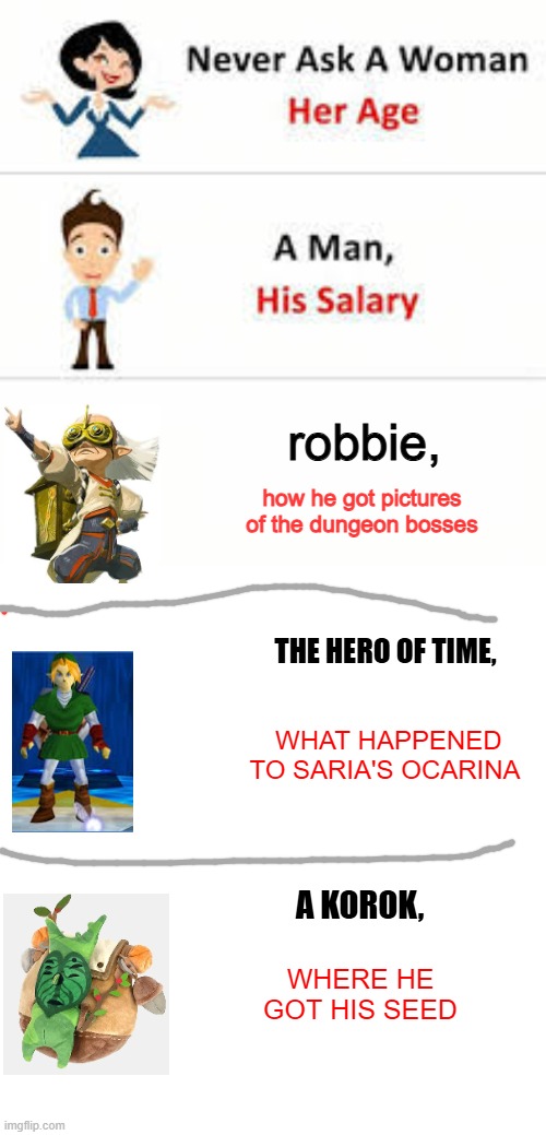 long one | robbie, how he got pictures of the dungeon bosses; THE HERO OF TIME, WHAT HAPPENED TO SARIA'S OCARINA; A KOROK, WHERE HE GOT HIS SEED | image tagged in never ask a woman her age,memes,blank transparent square,legend of zelda,funny | made w/ Imgflip meme maker