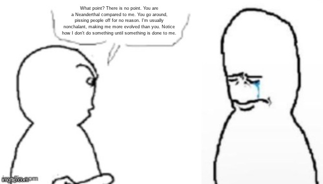 blank poopy template | What point? There is no point. You are a Neanderthal compared to me. You go around, pissing people off for no reason. I'm usually nonchalant | image tagged in blank poopy template | made w/ Imgflip meme maker