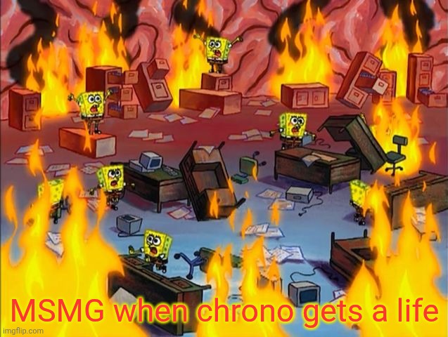 . | MSMG when chrono gets a life | image tagged in spongebob fire | made w/ Imgflip meme maker