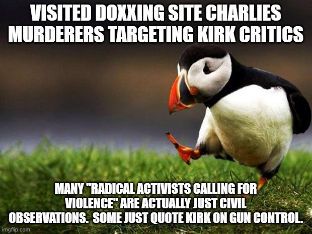 if quoting someone is calling for violence, what does that say about the original speaker? | VISITED DOXXING SITE CHARLIES MURDERERS TARGETING KIRK CRITICS; MANY "RADICAL ACTIVISTS CALLING FOR VIOLENCE" ARE ACTUALLY JUST CIVIL OBSERVATIONS.  SOME JUST QUOTE KIRK ON GUN CONTROL. | image tagged in memes,unpopular opinion puffin,kirk,charlie kirk | made w/ Imgflip meme maker
