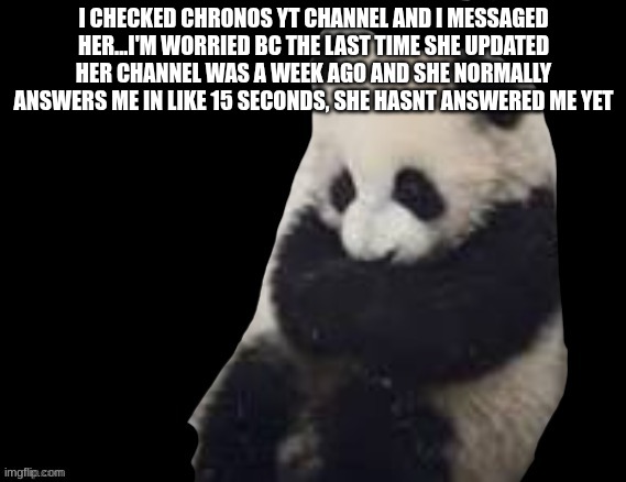 panda | I CHECKED CHRONOS YT CHANNEL AND I MESSAGED HER...I'M WORRIED BC THE LAST TIME SHE UPDATED HER CHANNEL WAS A WEEK AGO AND SHE NORMALLY ANSWERS ME IN LIKE 15 SECONDS, SHE HASNT ANSWERED ME YET | image tagged in panda | made w/ Imgflip meme maker