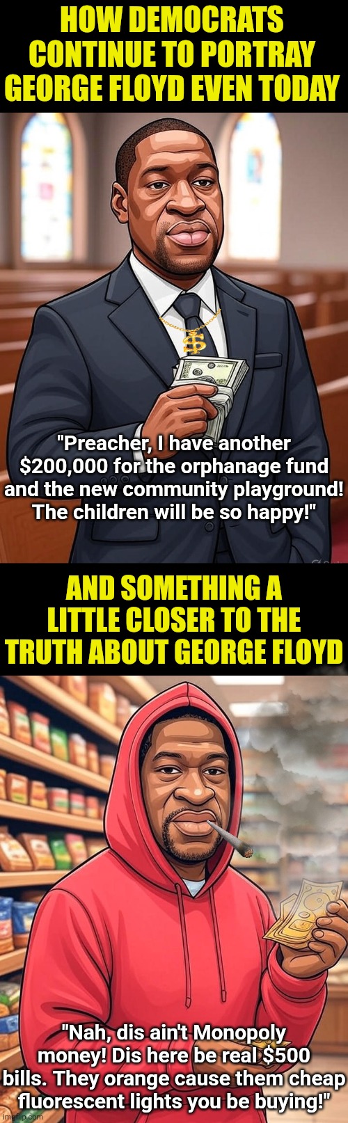 Since liberals insist Charlie Kirk a facist, its only fair to point out their biggest hero was nothing but a druggy criminal! | HOW DEMOCRATS CONTINUE TO PORTRAY GEORGE FLOYD EVEN TODAY; "Preacher, I have another $200,000 for the orphanage fund and the new community playground! The children will be so happy!"; AND SOMETHING A LITTLE CLOSER TO THE TRUTH ABOUT GEORGE FLOYD; "Nah, dis ain't Monopoly money! Dis here be real $500 bills. They orange cause them cheap fluorescent lights you be buying!" | image tagged in charlie kirk,revenge,liberal hypocrisy,the truth hurts,biased media,expectation vs reality | made w/ Imgflip meme maker