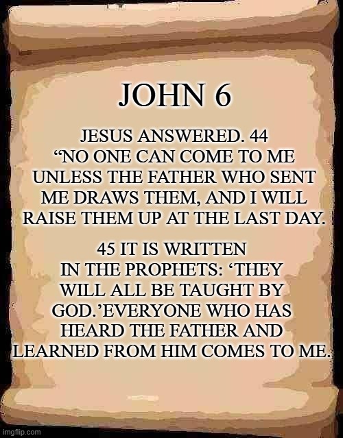 Open scroll 1 | JOHN 6; JESUS ANSWERED. 44 “NO ONE CAN COME TO ME UNLESS THE FATHER WHO SENT ME DRAWS THEM, AND I WILL RAISE THEM UP AT THE LAST DAY. 45 IT IS WRITTEN IN THE PROPHETS: ‘THEY WILL ALL BE TAUGHT BY GOD.’EVERYONE WHO HAS HEARD THE FATHER AND LEARNED FROM HIM COMES TO ME. | image tagged in open scroll 1 | made w/ Imgflip meme maker