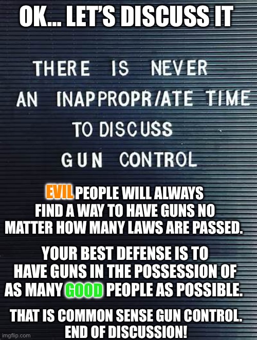 Common sense gun control | OK… LET’S DISCUSS IT; EVIL PEOPLE WILL ALWAYS FIND A WAY TO HAVE GUNS NO MATTER HOW MANY LAWS ARE PASSED. EVIL; YOUR BEST DEFENSE IS TO HAVE GUNS IN THE POSSESSION OF AS MANY GOOD PEOPLE AS POSSIBLE. THAT IS COMMON SENSE GUN CONTROL. 
END OF DISCUSSION! GOOD | image tagged in gun control,left violence,liberal rhetoric | made w/ Imgflip meme maker