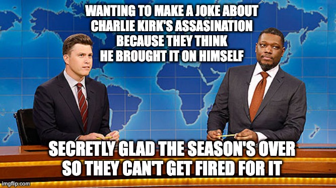 Saturday Night Lame - Weak-End Update | WANTING TO MAKE A JOKE ABOUT
CHARLIE KIRK'S ASSASINATION
BECAUSE THEY THINK
HE BROUGHT IT ON HIMSELF; SECRETLY GLAD THE SEASON'S OVER
SO THEY CAN'T GET FIRED FOR IT | made w/ Imgflip meme maker