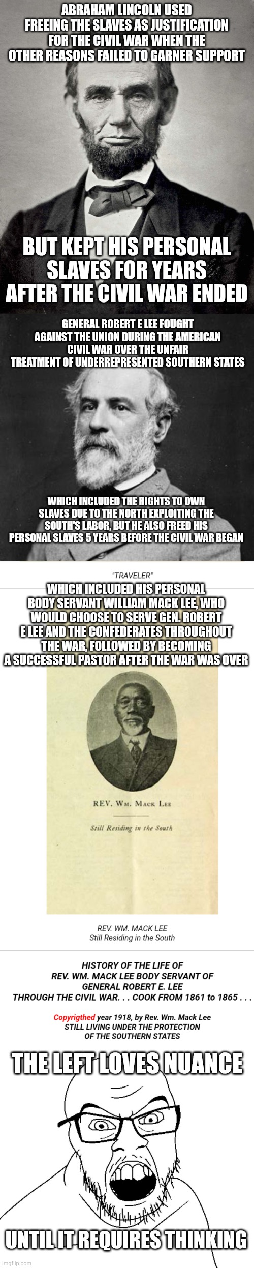 The joke is that nuance necessitates thinking (you're welcome lefties) | ABRAHAM LINCOLN USED FREEING THE SLAVES AS JUSTIFICATION FOR THE CIVIL WAR WHEN THE OTHER REASONS FAILED TO GARNER SUPPORT; BUT KEPT HIS PERSONAL SLAVES FOR YEARS AFTER THE CIVIL WAR ENDED; GENERAL ROBERT E LEE FOUGHT AGAINST THE UNION DURING THE AMERICAN CIVIL WAR OVER THE UNFAIR TREATMENT OF UNDERREPRESENTED SOUTHERN STATES; WHICH INCLUDED THE RIGHTS TO OWN SLAVES DUE TO THE NORTH EXPLOITING THE SOUTH'S LABOR, BUT HE ALSO FREED HIS PERSONAL SLAVES 5 YEARS BEFORE THE CIVIL WAR BEGAN; WHICH INCLUDED HIS PERSONAL BODY SERVANT WILLIAM MACK LEE, WHO WOULD CHOOSE TO SERVE GEN. ROBERT E LEE AND THE CONFEDERATES THROUGHOUT THE WAR, FOLLOWED BY BECOMING A SUCCESSFUL PASTOR AFTER THE WAR WAS OVER; THE LEFT LOVES NUANCE; UNTIL IT REQUIRES THINKING | image tagged in abraham lincoln,general robert e lee,angry soyboy | made w/ Imgflip meme maker