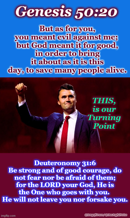Genesis 50:20 - Turning Point | Genesis 50:20; But as for you, you meant evil against me; 
but God meant it for good,
in order to bring it about as it is this day, to save many people alive. THIS, is our Turning Point; Deuteronomy 31:6
Be strong and of good courage, do not fear nor be afraid of them; for the LORD your God, He is the One who goes with you. 
He will not leave you nor forsake you. @SongofGrace / @OneJoyfulNoise | made w/ Imgflip meme maker