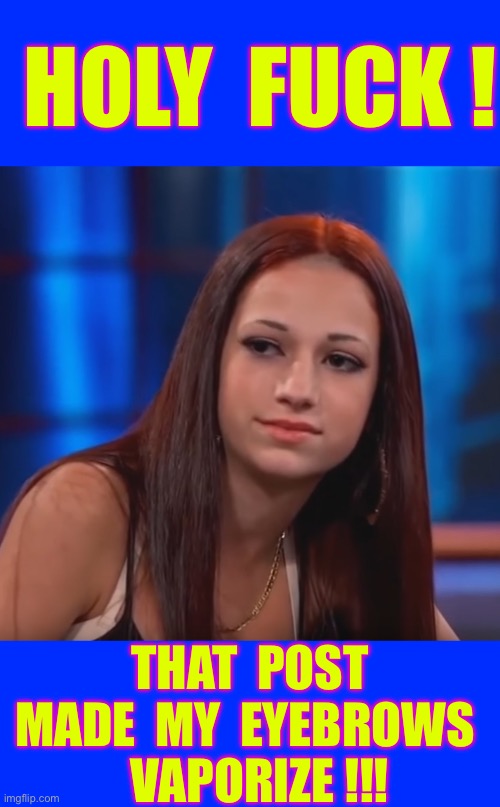 STILL RELEVANT ?  MAYBE , MAYBE NOT !!!  LMAO  : ) | HOLY  FUCK ! THAT  POST
MADE  MY  EYEBROWS 
    VAPORIZE !!! | image tagged in cash me ousside how bout dat | made w/ Imgflip meme maker