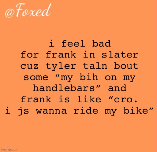 foxed orange temp | i feel bad for frank in slater cuz tyler taln bout some “my bih on my handlebars” and frank is like “cro. i js wanna ride my bike” | image tagged in foxed orange temp | made w/ Imgflip meme maker
