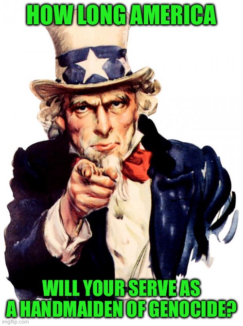 Uncle Sam | HOW LONG AMERICA; WILL YOUR SERVE AS A HANDMAIDEN OF GENOCIDE? | image tagged in memes,uncle sam | made w/ Imgflip meme maker