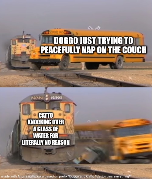 Catto wins. | DOGGO JUST TRYING TO PEACEFULLY NAP ON THE COUCH; CATTO KNOCKING OVER A GLASS OF WATER FOR LITERALLY NO REASON | image tagged in a train hitting a school bus,doggo,cats,cat | made w/ Imgflip meme maker