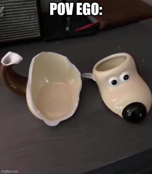 POV EGO: | image tagged in shattered gromit mug | made w/ Imgflip meme maker
