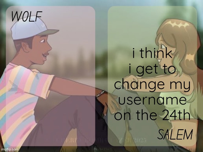 idk why i felt like informing yall on it but yuh | i think i get to change my username on the 24th | image tagged in wolf and salem - foxed n moons temp 2 | made w/ Imgflip meme maker