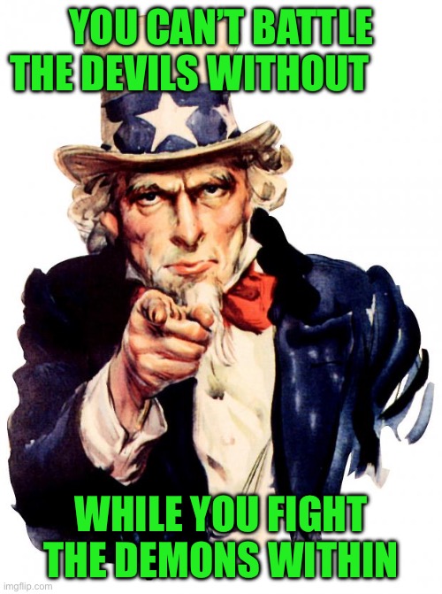 Uncle Sam | YOU CAN’T BATTLE THE DEVILS WITHOUT; WHILE YOU FIGHT THE DEMONS WITHIN | image tagged in memes,uncle sam | made w/ Imgflip meme maker
