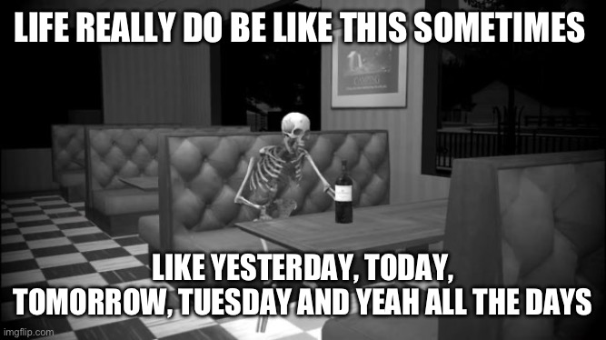 Sad skeleton | LIFE REALLY DO BE LIKE THIS SOMETIMES; LIKE YESTERDAY, TODAY, TOMORROW, TUESDAY AND YEAH ALL THE DAYS | image tagged in sad skeleton | made w/ Imgflip meme maker