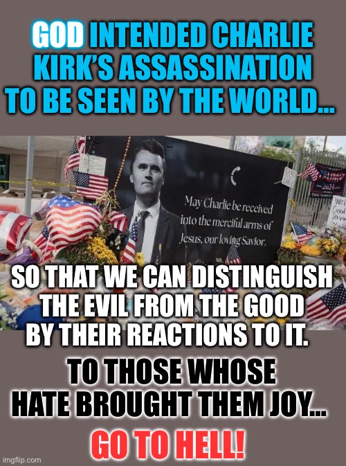 To those whose hate brought them joy | GOD; GOD INTENDED CHARLIE KIRK’S ASSASSINATION TO BE SEEN BY THE WORLD…; SO THAT WE CAN DISTINGUISH THE EVIL FROM THE GOOD BY THEIR REACTIONS TO IT. TO THOSE WHOSE HATE BROUGHT THEM JOY…; GO TO HELL! | image tagged in charle kirk,left violence,god | made w/ Imgflip meme maker