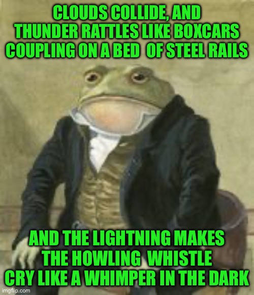 Colonel Toad | CLOUDS COLLIDE, AND THUNDER RATTLES LIKE BOXCARS COUPLING ON A BED  OF STEEL RAILS; AND THE LIGHTNING MAKES THE HOWLING  WHISTLE CRY LIKE A WHIMPER IN THE DARK | image tagged in colonel toad | made w/ Imgflip meme maker