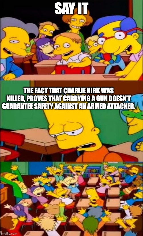 Only the attacker profits from legal gun ownership. | SAY IT; THE FACT THAT CHARLIE KIRK WAS KILLED, PROVES THAT CARRYING A GUN DOESN’T GUARANTEE SAFETY AGAINST AN ARMED ATTACKER. | image tagged in say it again bart | made w/ Imgflip meme maker